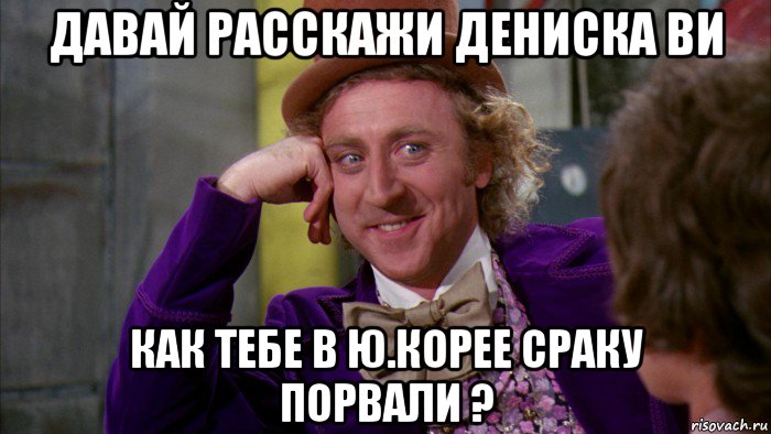 давай расскажи дениска ви как тебе в ю.корее сраку порвали ?, Мем Ну давай расскажи (Вилли Вонка)