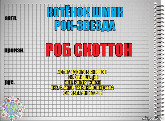 Котёнок Шмяк рок-звезда Роб Скоттон Автор идеи Роб Скоттон
Тек. Эми Шу Лин
Илл. Роберт Эйбез
Пер. с. англ. Татьяна Покидаева
Оф. обл. Рик Фарли, Комикс  Перевод с английского