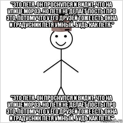 "это петя. он проснулся и видит, что на улице мороз. но петя не делает посты про это, потомучто у его друзей тоже есть окна и градусник петя умный. будь как петя." "это петя. он проснулся и видит, что на улице мороз. но петя не делает посты про это, потомучто у его друзей тоже есть окна и градусник петя умный. будь как петя."