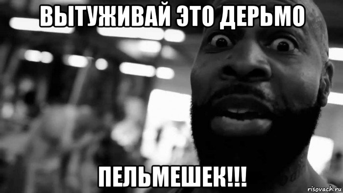 вытуживай это дерьмо пельмешек!!!