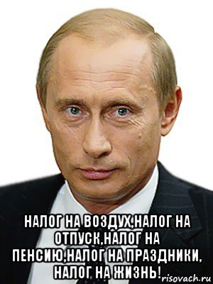  налог на воздух,налог на отпуск,налог на пенсию,налог на праздники, налог на жизнь!