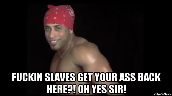  fuckin slaves get your ass back here?! oh yes sir!