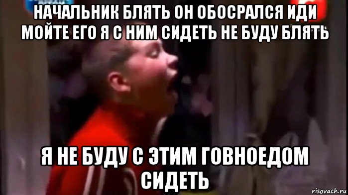 начальник блять он обосрался иди мойте его я с ним сидеть не буду блять я не буду с этим говноедом сидеть