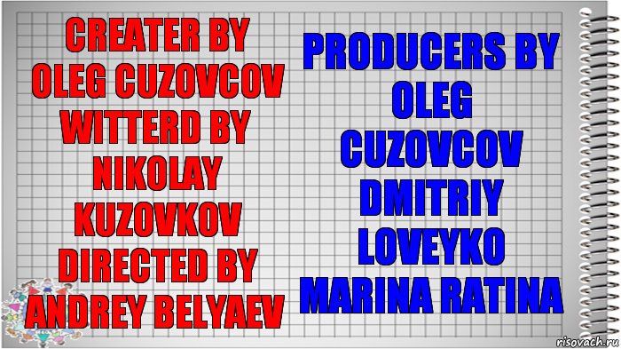 creater by
Oleg Cuzovcov
witterd by
Nikolay Kuzovkov
directed by
Andrey Belyaev producers by
Oleg Cuzovcov
Dmitriy Loveyko
Marina Ratina