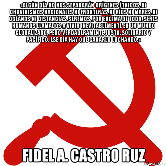 «algún día no nos separarán orígenes étnicos, ni chovinismos nacionales ni fronteras, ni ríos ni mares, ni océanos ni distancias. seremos, por encima de todo, seres humanos llamados a vivir inevitablemente en un mundo globalizado, pero verdaderamente justo, solidario y pacífico. ese día hay que ganarlo luchando.» fidel a. castro ruz, Мем Серп и молот