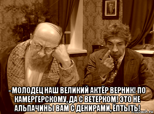  - молодец наш великий актёр верник! по камергерскому, да с ветерком! это не альпачины вам с денирами, ёптыть!