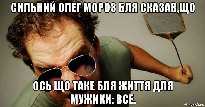 сильний олег мороз бля сказав,що ось що таке бля життя для мужики: все.