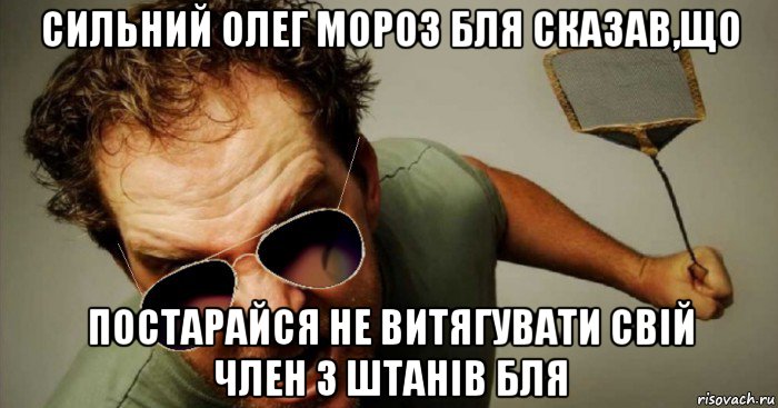 сильний олег мороз бля сказав,що постарайся не витягувати свій член з штанів бля