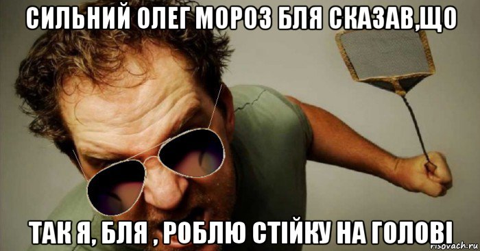сильний олег мороз бля сказав,що так я, бля , роблю стійку на голові