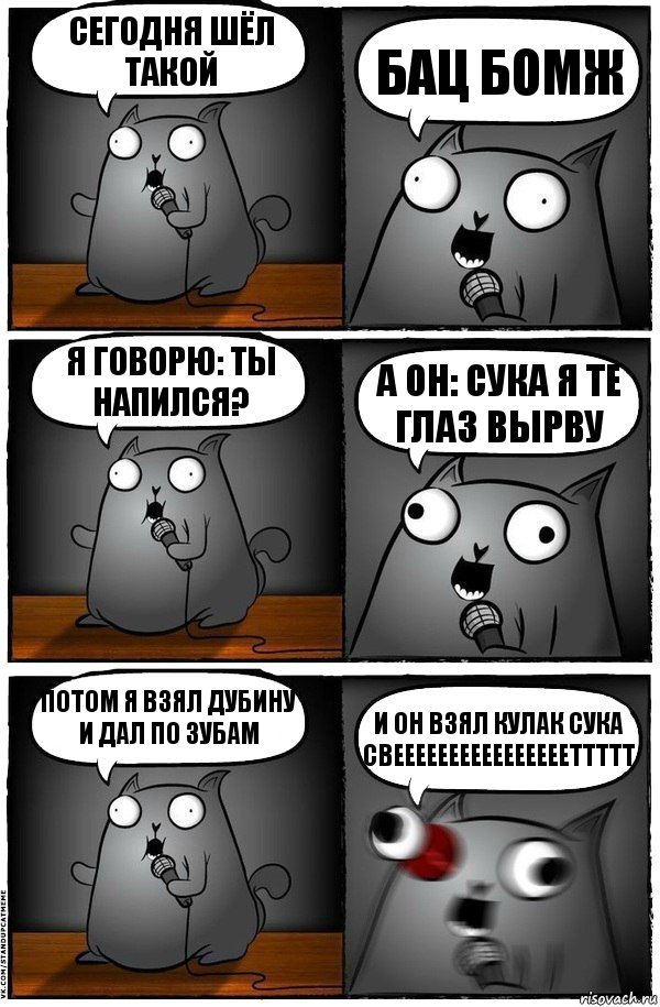 Сегодня шёл такой БАЦ БОМЖ Я говорю: Ты напился? А он: СУКА Я ТЕ ГЛАЗ ВЫРВУ Потом я взял дубину и дал по зубам и он взял кулак СУКА СВЕЕЕЕЕЕЕЕЕЕЕЕЕЕЕЕТТТТТ