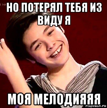 но потерял тебя из виду я моя мелодияяя
