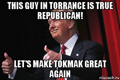 this guy in torrance is true republican! let's make tokmak great again