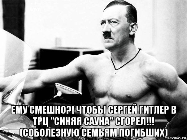  ему смешно?! чтобы сергей гитлер в трц "синяя сауна" сгорел!!! (соболезную семьям погибших)