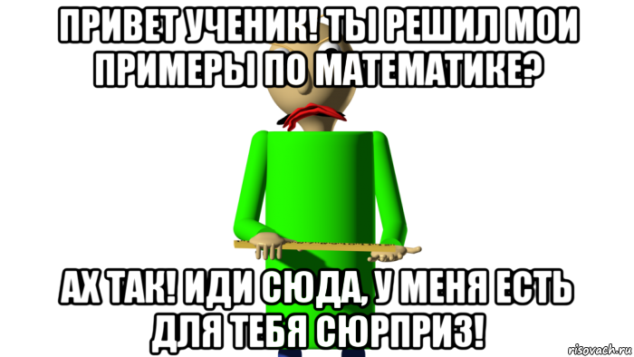 привет ученик! ты решил мои примеры по математике? ах так! иди сюда, у меня есть для тебя сюрприз!