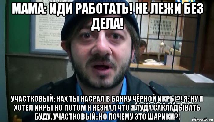 мама: иди работать! не лежи без дела! участковый: нах ты насрал в банку чёрной икры?! я: ну я хотел икры но потом я незнал что я туда сакладывать буду. участковый: но почему это шарики?!, Мем Бородач