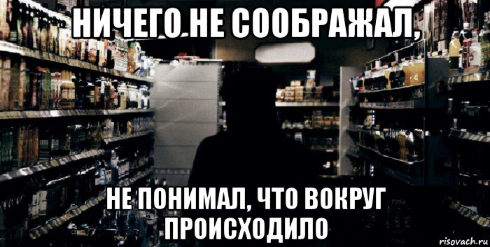 ничего не соображал, не понимал, что вокруг происходило