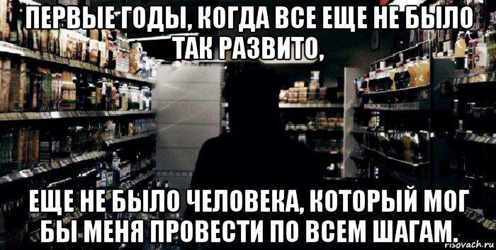 первые годы, когда все еще не было так развито, еще не было человека, который мог бы меня провести по всем шагам.