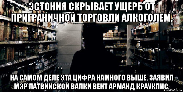 эстония скрывает ущерб от приграничной торговли алкоголем, на самом деле эта цифра намного выше, заявил мэр латвийской валки вент арманд крауклис,