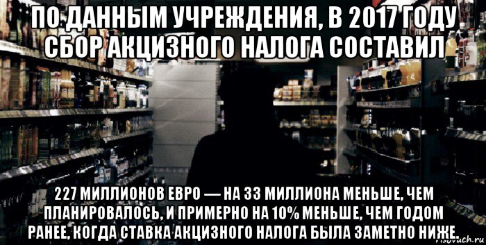 по данным учреждения, в 2017 году сбор акцизного налога составил 227 миллионов евро — на 33 миллиона меньше, чем планировалось, и примерно на 10% меньше, чем годом ранее, когда ставка акцизного налога была заметно ниже.