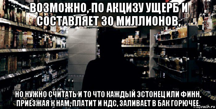 возможно, по акцизу ущерб и составляет 30 миллионов, но нужно считать и то что каждый эстонец или финн, приезжая к нам, платит и ндс, заливает в бак горючее.