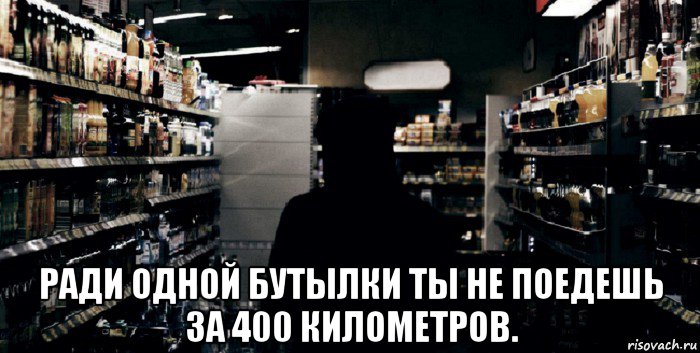  ради одной бутылки ты не поедешь за 400 километров.