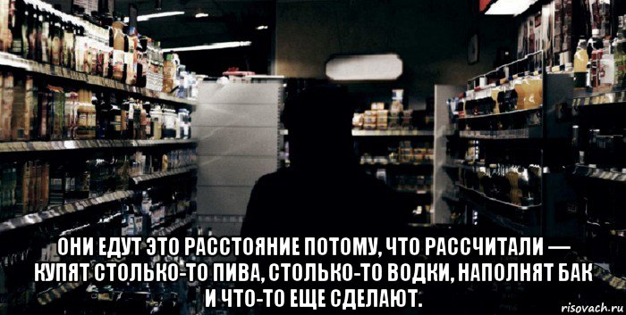  они едут это расстояние потому, что рассчитали — купят столько-то пива, столько-то водки, наполнят бак и что-то еще сделают.