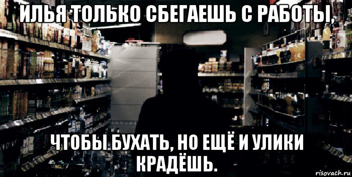 илья только сбегаешь с работы, чтобы бухать, но ещё и улики крадёшь.