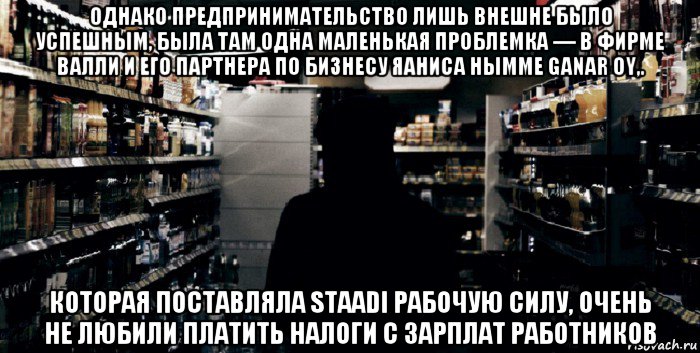 однако предпринимательство лишь внешне было успешным, была там одна маленькая проблемка — в фирме валли и его партнера по бизнесу яаниса нымме ganar oy,. которая поставляла staadi рабочую силу, очень не любили платить налоги с зарплат работников