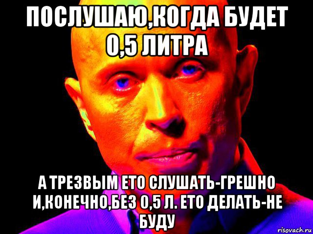 послушаю,когда будет 0,5 литра а трезвым ето слушать-грешно и,конечно,без 0,5 л. ето делать-не буду