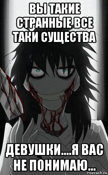 вы такие странные все таки существа девушки....я вас не понимаю...