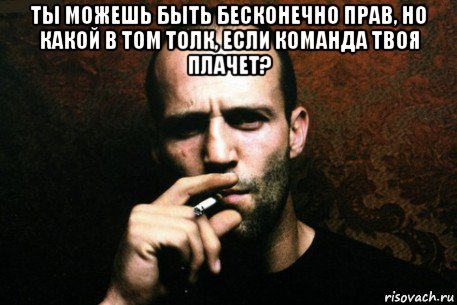 ты можешь быть бесконечно прав, но какой в том толк, если команда твоя плачет? 