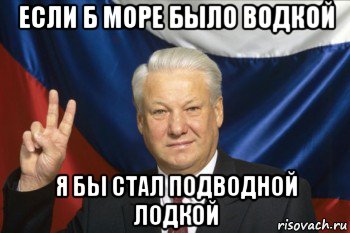 если б море было водкой я бы стал подводной лодкой