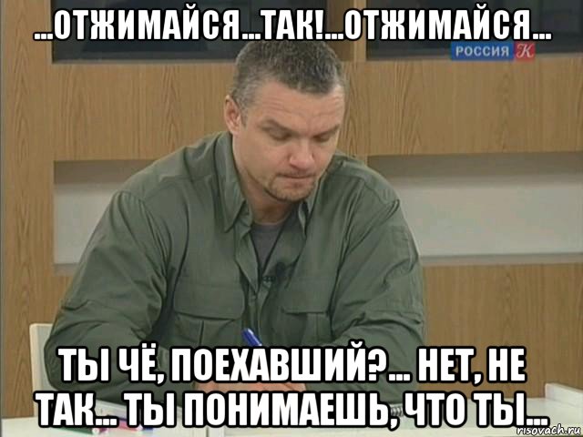 ...отжимайся...так!...отжимайся... ты чё, поехавший?... нет, не так... ты понимаешь, что ты...