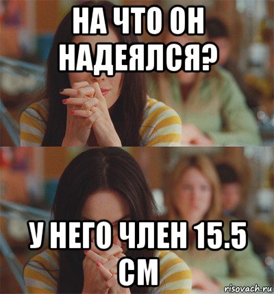 на что он надеялся? у него член 15.5 см