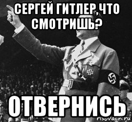 сергей гитлер,что смотришь? отвернись