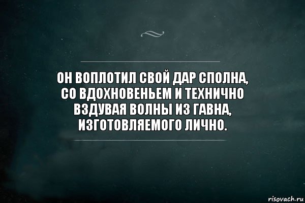 Он воплотил свой дар сполна,
со вдохновеньем и технично
вздувая волны из гавна,
изготовляемого лично.