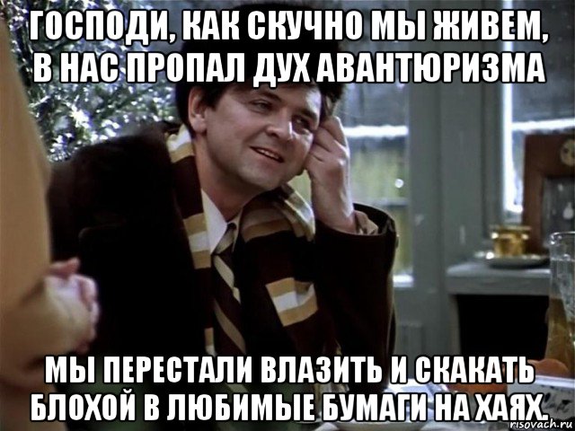 господи, как скучно мы живем, в нас пропал дух авантюризма мы перестали влазить и скакать блохой в любимые бумаги на хаях.