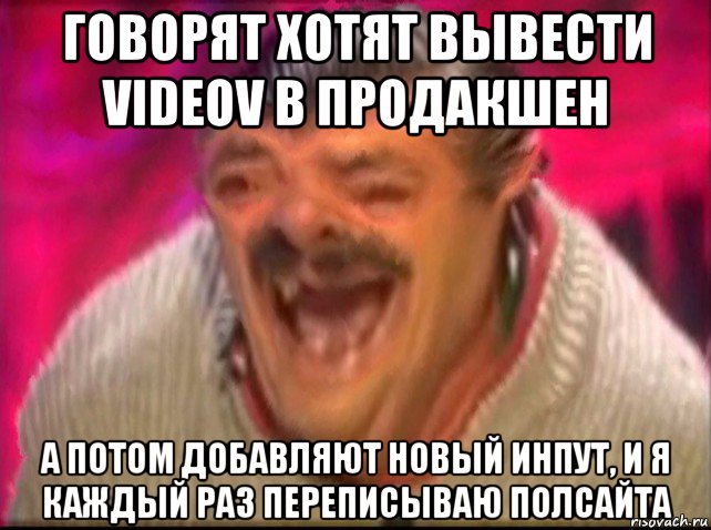 говорят хотят вывести videov в продакшен а потом добавляют новый инпут, и я каждый раз переписываю полсайта