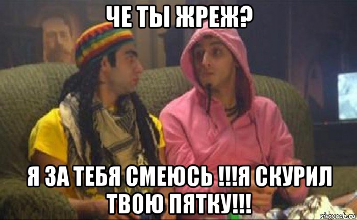че ты жреж? я за тебя смеюсь !!!я скурил твою пятку!!!