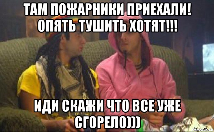 там пожарники приехали! опять тушить хотят!!! иди скажи что все уже сгорело)))