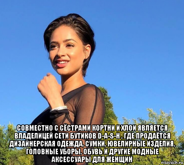  совместно с сёстрами кортни и хлои является владелицей сети бутиков d-a-s-h , где продаётся дизайнерская одежда, сумки, ювелирные изделия, головные уборы, обувь и другие модные аксессуары для женщин