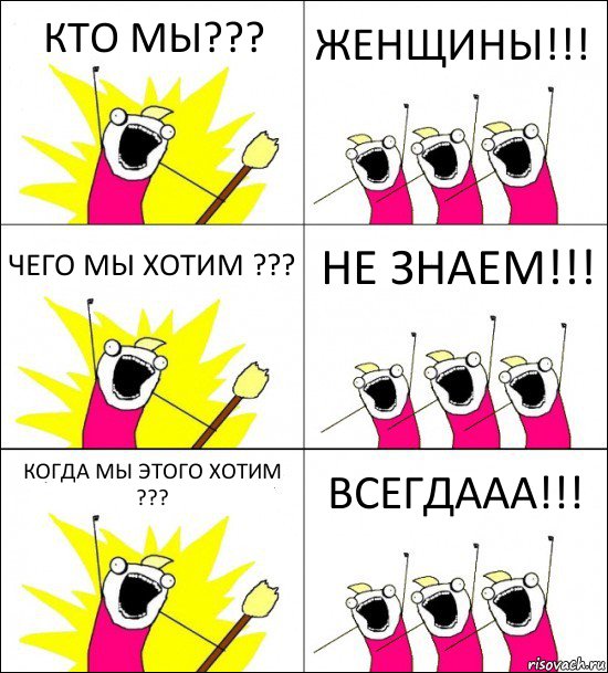 КТО МЫ??? ЖЕНЩИНЫ!!! ЧЕГО МЫ ХОТИМ ??? НЕ ЗНАЕМ!!! КОГДА МЫ ЭТОГО ХОТИМ ??? ВСЕГДААА!!!