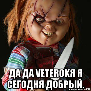  да да veterokя я сегодня добрый.