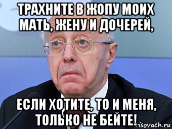 трахните в жопу моих мать, жену и дочерей, если хотите, то и меня, только не бейте!