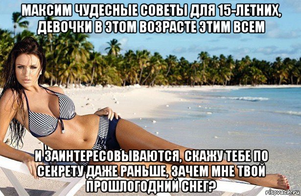максим чудесные советы для 15-летних, девочки в этом возрасте этим всем и заинтересовываются, скажу тебе по секрету даже раньше, зачем мне твой прошлогодний снег?