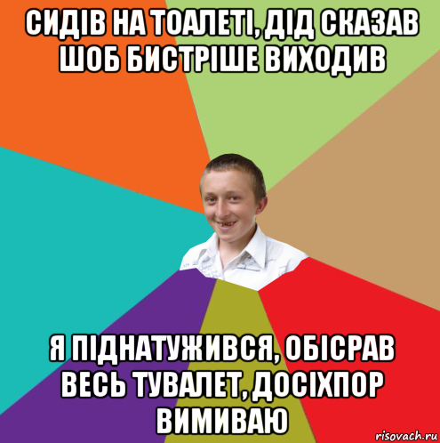 сидів на тоалеті, дід сказав шоб бистріше виходив я піднатужився, обісрав весь тувалет, досіхпор вимиваю