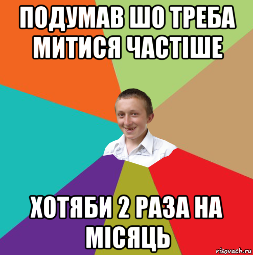 подумав шо треба митися частіше хотяби 2 раза на місяць