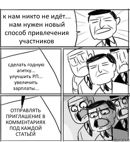 к нам никто не идёт... нам нужен новый способ привлечения участников сделать годную агитку...
улучшить РП...
увеличить зарплаты... ОТПРАВЛЯТЬ ПРИГЛАШЕНИЕ В КОММЕНТАРИЯХ ПОД КАЖДОЙ СТАТЬЁЙ