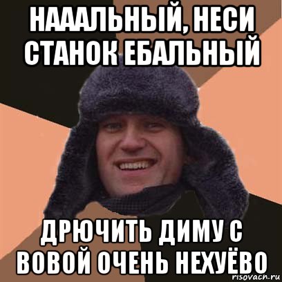 нааальный, неси станок ебальный дрючить диму с вовой очень нехуёво, Мем навальный