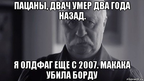 пацаны, двач умер два года назад. я олдфаг еще с 2007. макака убила борду